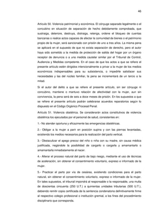 46
Artículo 50. Violencia patrimonial y económica. El cónyuge separado legalmente o el
concubino en situación de separación de hecho debidamente comprobada, que
sustraiga, deteriore, destruya, distraiga, retenga, ordene el bloqueo de cuentas
bancarias o realice actos capaces de afectar la comunidad de bienes o el patrimonio
propio de la mujer, será sancionado con prisión de uno a tres años. La misma pena
se aplicará en el supuesto de que no exista separación de derecho, pero el autor
haya sido sometido a la medida de protección de salida del hogar por un órgano
receptor de denuncia o a una medida cautelar similar por el Tribunal de Control,
Audiencia y Medidas competente. En el caso de que los actos a que se refiere el
presente artículo estén dirigidos intencionalmente a privar a la mujer de los medios
económicos indispensables para su subsistencia, o impedirle satisfacer sus
necesidades y las del núcleo familiar, la pena se incrementará de un tercio a la
mitad.
Si el autor del delito a que se refiere el presente artículo, sin ser cónyuge ni
concubino, mantiene o mantuvo relación de afectividad con la mujer, aun sin
convivencia, la pena será de seis a doce meses de prisión. En los supuestos a que
se refiere el presente artículo podrán celebrarse acuerdos reparatorios según lo
dispuesto en el Código Orgánico Procesal Penal.
Artículo 51. Violencia obstétrica. Se considerarán actos constitutivos de violencia
obstétrica los ejecutados por el personal de salud, consistentes en:
1.- No atender oportuna y eficazmente las emergencias obstétricas.
2.- Obligar a la mujer a parir en posición supina y con las piernas levantadas,
existiendo los medios necesarios para la realización del parto vertical.
3.- Obstaculizar el apego precoz del niño o niña con su madre, sin causa médica
justificada, negándole la posibilidad de cargarlo o cargarla y amamantarlo o
amamantarla inmediatamente al nacer.
4.- Alterar el proceso natural del parto de bajo riesgo, mediante el uso de técnicas
de aceleración, sin obtener el consentimiento voluntario, expreso e informado de la
mujer.
5.- Practicar el parto por vía de cesárea, existiendo condiciones para el parto
natural, sin obtener el consentimiento voluntario, expreso e informado de la mujer.
En tales supuestos, el tribunal impondrá al responsable o la responsable, una multa
de doscientas cincuenta (250 U.T.) a quinientas unidades tributarias (500 U.T.),
debiendo remitir copia certificada de la sentencia condenatoria definitivamente firme
al respectivo colegio profesional o institución gremial, a los fines del procedimiento
disciplinario que corresponda.
 