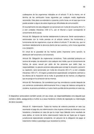 48
cualesquiera de los organismos indicados en el artículo 71 de la misma, em el
término de las veinticuatro horas siguientes por cualquier medio legalmente
reconocido. Este plazo se extenderá a cuarenta y ocho horas, en el caso que no se
pueda acceder a alguno de estos órganos por dificultades de comunicación.
El incumplimiento de esta obligación se sancionará con multa de cincuenta (50 U.T,)
a cien unidades tributarias (100 U.T,), por el tribunal a quien corresponda el
conocimiento de la causa.
Artículo 58. Obligación de tramitar debidamente la denuncia. Serán sancionados o
sancionadas con la multa prevista en el artículo anterior, los funcionarios y
funcionarias de los organismos a que se refiere el artículo 71 de esta Ley, que no
tramitaren debidamente la denuncia dentro de las cuarenta y ocho horas siguientes
a su recepción.
En virtud de la gravedad de los hechos podrá imponerse como sanción, la
destitución del funcionario o la funcionaria.
Artículo 59. Obligación de implementar correctivos. Toda autoridad jerárquica en
centros de empleo, de educación o de cualquier otra índole, que en conocimiento de
hechos de acoso sexual por parte de las personas que estén bajo su
responsabilidad, no ejecute acciones adecuadas para corregir la situación y prevenir
su repetición, será sancionada con multa de cincuenta (50 U.T.) a cien unidades
tributarias (100 U.T.). El órgano jurisdiccional especializado competente estimará a
los efectos de la imposición de la multa, la gravedad de los hechos y la diligencia
que se ponga en la corrección de los mismos.
Artículo 60. Reincidencia. Se considerará que hay reincidencia cuando después de
una sentencia condenatoria definitivamente firme o luego de haberse extinguido la
condena, la persona cometiere un nuevo hecho punible de los previstos en esta Ley.
O dispositivo venezuelano também prevê, em seu corpo, as responsabilidades civis daquele que
comete o delito, assegurando à mulher ou a seus herdeiros o direito de reparação ou indenização
do dano causado:
Artículo 61. Indemnización. Todos los hechos de violencia previstos en esta Ley
acarrearán el pago de una indemnización a las mujeres víctimas de violencia o a sus
herederos y herederas en caso de que la mujer haya fallecido como resultado de
esos delitos, el monto de dicha indemnización habrá de ser fijado por el órgano
jurisdiccional especializado competente, sin perjuicio de la obligación de pagar el
tratamiento médico o psicológico que necesitare la víctima.
 