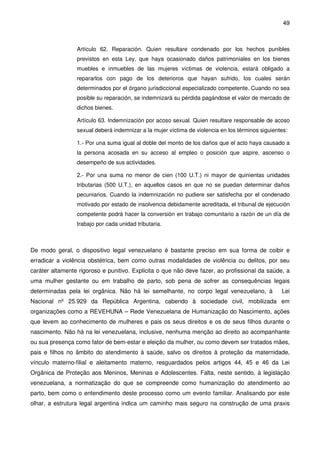 49
Artículo 62. Reparación. Quien resultare condenado por los hechos punibles
previstos en esta Ley, que haya ocasionado daños patrimoniales en los bienes
muebles e inmuebles de las mujeres víctimas de violencia, estará obligado a
repararlos con pago de los deterioros que hayan sufrido, los cuales serán
determinados por el órgano jurisdiccional especializado competente. Cuando no sea
posible su reparación, se indemnizará su pérdida pagándose el valor de mercado de
dichos bienes.
Artículo 63. Indemnización por acoso sexual. Quien resultare responsable de acoso
sexual deberá indemnizar a la mujer víctima de violencia en los términos siguientes:
1.- Por una suma igual al doble del monto de los daños que el acto haya causado a
la persona acosada en su acceso al empleo o posición que aspire, ascenso o
desempeño de sus actividades.
2.- Por una suma no menor de cien (100 U.T.) ni mayor de quinientas unidades
tributarias (500 U.T.), en aquellos casos en que no se puedan determinar daños
pecuniarios. Cuando la indemnización no pudiere ser satisfecha por el condenado
motivado por estado de insolvencia debidamente acreditada, el tribunal de ejecución
competente podrá hacer la conversión en trabajo comunitario a razón de un día de
trabajo por cada unidad tributaria.
De modo geral, o dispositivo legal venezuelano é bastante preciso em sua forma de coibir e
erradicar a violência obstétrica, bem como outras modalidades de violência ou delitos, por seu
caráter altamente rigoroso e punitivo. Explicita o que não deve fazer, ao profissional da saúde, a
uma mulher gestante ou em trabalho de parto, sob pena de sofrer as consequências legais
determinadas pela lei orgânica. Não há lei semelhante, no corpo legal venezuelano, à Lei
Nacional nº 25.929 da República Argentina, cabendo à sociedade civil, mobilizada em
organizações como a REVEHUNA – Rede Venezuelana de Humanização do Nascimento, ações
que levem ao conhecimento de mulheres e pais os seus direitos e os de seus filhos durante o
nascimento. Não há na lei venezuelana, inclusive, nenhuma menção ao direito ao acompanhante
ou sua presença como fator de bem-estar e eleição da mulher, ou como devem ser tratados mães,
pais e filhos no âmbito do atendimento à saúde, salvo os direitos à proteção da maternidade,
vínculo materno-filial e aleitamento materno, resguardados pelos artigos 44, 45 e 46 da Lei
Orgânica de Proteção aos Meninos, Meninas e Adolescentes. Falta, neste sentido, à legislação
venezuelana, a normatização do que se compreende como humanização do atendimento ao
parto, bem como o entendimento deste processo como um evento familiar. Analisando por este
olhar, a estrutura legal argentina indica um caminho mais seguro na construção de uma praxis
 