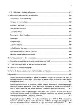 5
11.5. Publicidade e Apologia a Cesárea.................................................................................. 124
12. Atendimento desumanizador e degradante........................................................................... 130
Peregrinação em busca de vaga.......................................................................................... 130
Omissão de Informações ..................................................................................................... 132
Descaso e abandono........................................................................................................... 133
Desprezo e humilhação ....................................................................................................... 133
Ameaça e coação ................................................................................................................ 134
Preconceito e discriminação ................................................................................................ 135
Homofobia ........................................................................................................................... 135
Estigmatização .................................................................................................................... 136
Assédio, sadismo................................................................................................................. 137
Culpabilização, chantagem.................................................................................................. 138
Desconsideração dos Padrões Culturais ............................................................................. 138
Mulheres em situação de abortamento ................................................................................ 139
13. Plantão de sobreaviso dos anestesistas ............................................................................... 142
14. Apoio desumanizado à amamentação e separação mãe-bebê............................................. 144
15. Cobranças questionáveis do acompanhamento ao parto...................................................... 146
16. Restrição da assistência ao parto ......................................................................................... 147
17. Planos de Saúde que descumprem a legislação e normatizacão.......................................... 149
Deliberações............................................................................................................................... 154
Atuação das agências reguladoras ANS e ANVISA estabelecendo normatização de oferta de
plantões obstétricos qualificados, com adequação à RDC 36 de 2008 da ANVISA e demais
legislações vigentes............................................................................................................. 157
Publicização dos índices de cesáreas e partos normais, episiotomias, acompanhantes por
instituição (públicas e privadas, civis e militares) e profissional de saúde (de acordo com o
vínculo: público, particular, em plantão obstétrico, credenciado pelo plano de saúde)......... 172
Adequação das vestes hospitalares para utilização durante o trabalho de parto, a fim de que
as mulheres possam deambular livremente, mantendo, no entanto, seu direito à privacidade,
evitando constrangimento e exposição excessiva;............................................................... 175
Capacitação dos canais 180 e 136 no Governo Federal e do 0800 da ANS para acolher,
registrar e orientar mulheres vítimas de violência obstétrica e criação das categorias de
violência obstétrica e violência institucional no Ligue 180 violência contra a mulher............ 177
 