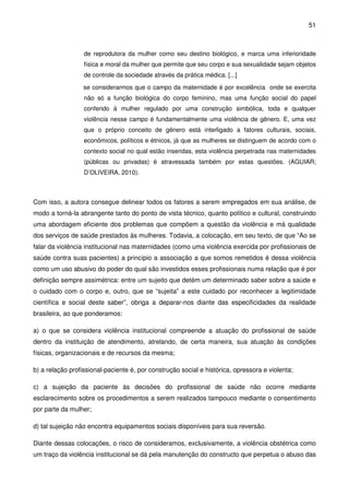 51
de reprodutora da mulher como seu destino biológico, e marca uma inferioridade
física e moral da mulher que permite que seu corpo e sua sexualidade sejam objetos
de controle da sociedade através da prática médica. [...]
se considerarmos que o campo da maternidade é por excelência onde se exercita
não só a função biológica do corpo feminino, mas uma função social do papel
conferido à mulher regulado por uma construção simbólica, toda e qualquer
violência nesse campo é fundamentalmente uma violência de gênero. E, uma vez
que o próprio conceito de gênero está interligado a fatores culturais, sociais,
econômicos, políticos e étnicos, já que as mulheres se distinguem de acordo com o
contexto social no qual estão inseridas, esta violência perpetrada nas maternidades
(públicas ou privadas) é atravessada também por estas questões. (AGUIAR;
D’OLIVEIRA, 2010).
Com isso, a autora consegue delinear todos os fatores a serem empregados em sua análise, de
modo a torná-la abrangente tanto do ponto de vista técnico, quanto político e cultural, construindo
uma abordagem eficiente dos problemas que compõem a questão da violência e má qualidade
dos serviços de saúde prestados às mulheres. Todavia, a colocação, em seu texto, de que “Ao se
falar da violência institucional nas maternidades (como uma violência exercida por profissionais de
saúde contra suas pacientes) a princípio a associação a que somos remetidos é dessa violência
como um uso abusivo do poder do qual são investidos esses profissionais numa relação que é por
definição sempre assimétrica: entre um sujeito que detém um determinado saber sobre a saúde e
o cuidado com o corpo e, outro, que se “sujeita” a este cuidado por reconhecer a legitimidade
científica e social deste saber”, obriga a deparar-nos diante das especificidades da realidade
brasileira, ao que ponderamos:
a) o que se considera violência institucional compreende a atuação do profissional de saúde
dentro da instituição de atendimento, atrelando, de certa maneira, sua atuação às condições
físicas, organizacionais e de recursos da mesma;
b) a relação profissional-paciente é, por construção social e histórica, opressora e violenta;
c) a sujeição da paciente às decisões do profissional de saúde não ocorre mediante
esclarecimento sobre os procedimentos a serem realizados tampouco mediante o consentimento
por parte da mulher;
d) tal sujeição não encontra equipamentos sociais disponíveis para sua reversão.
Diante dessas colocações, o risco de consideramos, exclusivamente, a violência obstétrica como
um traço da violência institucional se dá pela manutenção do constructo que perpetua o abuso das
 