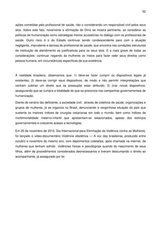 52
ações cometidas pelo profissional de saúde, não o considerando um responsável civil pelos seus
atos. Sobre este fato, novamente a afirmação de Diniz se mostra pertinente, ao considerar as
políticas de humanização como estratégias menos acusatórias no diálogo com os profissionais de
saúde. Outro risco é o do Estado continuar sendo condescendente para com a atuação
negligente, imprudente e danosa do profissional de saúde, que encontra nas condições estruturais
da instituição de atendimento as justificativas para os seus atos. E a mais grave de todas as
considerações: continuar negando às mulheres os meios para fazer valer seus direitos como
pessoa humana, em circunstâncias específicas de sua existência.
À realidade brasileira, observamos que: 1) deve-se fazer cumprir os dispositivos legais já
existentes; 2) deve-se corrigir seus dispositivos, de modo a não permitir interpretações que
venham subtrair um direito que se pressupõe estar atribuído; 3) criar novos dispositivos,
assegurando que se cumpra a totalidade do que se preconiza nas campanhas governamentais de
humanização.
Diante de cenário tão deficiente, a sociedade civil, através de coletivos de saúde, organizações e
grupos de mulheres, já se organiza no Brasil, denunciando a vergonhosa situação do país que
sustenta os maiores índices de cirurgias cesarianas em todo o mundo, bem como índices de
morbimortalidade materno-infantil que apresentam-se estacionados, apesar dos esforços
governamentais e crescente acesso a tecnologias.
Em 25 de novembro de 2012, Dia Internacional para Eliminação da Violência contra as Mulheres,
foi lançado o video-documentário Violência obstétrica — A voz das brasileiras, produzido entre
outubro e novembro do mesmo ano, com depoimentos coletados, após chamada na internet, de
mulheres que tenham sofrido violências físicas e psicológicas quando do nascimento de seus
filhos, além de procedimentos considerados desnecessários e tiveram descumprido o direito ao
acompanhante, já assegurado por lei.
 