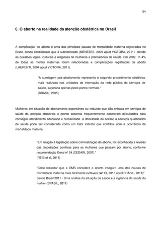54
6. O aborto na realidade da atenção obstétrica no Brasil
A complicação de aborto é uma das principais causas de mortalidade materna registradas no
Brasil, sendo considerado que é subnotificado (MENEZES, 2009 apud VICTORA, 2011) devido
às questões legais, culturais e religiosas de mulheres e profissionais de saúde. Em 2002, 11,4%
de todas as mortes maternas foram relacionadas a complicações registradas de aborto
(LAURENTI, 2004 apud VICTORA, 2011).
“A curetagem pós-abortamento representa o segundo procedimento obstétrico
mais realizado nas unidades de internação da rede pública de serviços de
saúde, superada apenas pelos partos normais.”
(BRASIL, 2005)
Mulheres em situação de abortamento expontâneo ou induzido que dão entrada em serviços de
saúde de atenção obstétrica e pronto socorros frequentemente encontram dificuldades para
conseguir atendimento adequado e humanizado. A dificuldade de acesso a serviços qualificados
de saúde pode ser considerada como um fator indireto que contribui com a ocorrência da
mortalidade materna.
"Em relação à legislação sobre criminalização do aborto, foi reconhecida a revisão
das disposições punitivas para as mulheres que passam por aborto, conforme
recomendação Geral nº 24 (CEDAW, 2007)."
(REIS et al, 2011)
"Cabe ressaltar que a OMS considera o aborto inseguro uma das causas de
mortalidade materna mais facilmente evitáveis (WHO, 2010 apud BRASIL, 2011)"
Saúde Brasil 2011 - Uma análise da situação de saúde e a vigilância da saúde da
mulher (BRASIL, 2011)
 