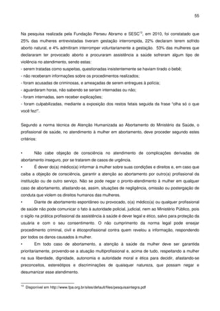 55
Na pesquisa realizada pela Fundação Perseu Abramo e SESC13
, em 2010, foi constatado que
25% das mulheres entrevistadas tiveram gestação interrompida, 22% declaram terem sofrido
aborto natural, e 4% admitiram interromper voluntariamente a gestação. 53% das mulheres que
declararam ter provocado aborto e procuraram assistência a saúde sofreram algum tipo de
violência no atendimento, sendo estas:
- serem tratadas como suspeitas, questionadas insistentemente se haviam tirado o bebê;
- não receberam informações sobre os procedimentos realizados;
- foram acusadas de criminosas, e ameaçadas de serem entregues à polícia;
- aguardaram horas, não sabendo se seriam internadas ou não;
- foram internadas, sem receber explicações;
- foram culpabilizadas, mediante a exposição dos restos fetais seguida da frase “olha só o que
você fez!”.
Segundo a norma técnica de Atenção Humanizada ao Abortamento do Ministério da Saúde, o
profissional de saúde, no atendimento à mulher em abortamento, deve proceder segundo estes
critérios:
• Não cabe objeção de consciência no atendimento de complicações derivadas de
abortamento inseguro, por se tratarem de casos de urgência.
• É dever do(a) médico(a) informar à mulher sobre suas condições e direitos e, em caso que
caiba a objeção de consciência, garantir a atenção ao abortamento por outro(a) profissional da
instituição ou de outro serviço. Não se pode negar o pronto-atendimento à mulher em qualquer
caso de abortamento, afastando-se, assim, situações de negligência, omissão ou postergação de
conduta que violem os direitos humanos das mulheres.
• Diante de abortamento espontâneo ou provocado, o(a) médico(a) ou qualquer profissional
de saúde não pode comunicar o fato à autoridade policial, judicial, nem ao Ministério Público, pois
o sigilo na prática profissional da assistência à saúde é dever legal e ético, salvo para proteção da
usuária e com o seu consentimento. O não cumprimento da norma legal pode ensejar
procedimento criminal, civil e éticoprofissional contra quem revelou a informação, respondendo
por todos os danos causados à mulher.
• Em todo caso de abortamento, a atenção à saúde da mulher deve ser garantida
prioritariamente, provendo-se a atuação multiprofissional e, acima de tudo, respeitando a mulher
na sua liberdade, dignidade, autonomia e autoridade moral e ética para decidir, afastando-se
preconceitos, estereótipos e discriminações de quaisquer natureza, que possam negar e
desumanizar esse atendimento.
13
Disponível em http://www.fpa.org.br/sites/default/files/pesquisaintegra.pdf
 
