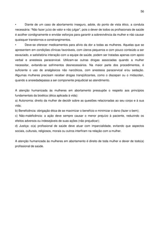 56
• Diante de um caso de abortamento inseguro, adote, do ponto de vista ético, a conduta
necessária: “Não fazer juízo de valor e não julgar”, pois o dever de todos os profissionais de saúde
é acolher condignamente e envidar esforços para garantir a sobrevivência da mulher e não causar
quaisquer transtornos e constrangimentos.
• Deve-se oferecer medicamentos para alívio da dor a todas as mulheres. Aquelas que se
apresentem em condições clínicas favoráveis, com úteros pequenos e com pouco conteúdo a ser
esvaziado, e satisfatória interação com a equipe de saúde, podem ser tratadas apenas com apoio
verbal e anestesia paracervical. Utilizam-se outras drogas associadas quando a mulher
necessitar, evitando-se sofrimentos desnecessários. Na maior parte dos procedimentos, é
suficiente o uso de analgésicos não narcóticos, com anestesia paracervical e/ou sedação.
Algumas mulheres precisam receber drogas tranqüilizantes, como o diazepan ou o midazolan,
quando a ansiedadepassa a ser componente prejudicial ao atendimento.
A atenção humanizada às mulheres em abortamento pressupõe o respeito aos princípios
fundamentais da bioética (ética aplicada à vida):
a) Autonomia: direito da mulher de decidir sobre as questões relacionadas ao seu corpo e à sua
vida;
b) Beneficência: obrigação ética de se maximizar o benefício e minimizar o dano (fazer o bem);
c) Não-maleficência: a ação deve sempre causar o menor prejuízo à paciente, reduzindo os
efeitos adversos ou indesejáveis de suas ações (não prejudicar);
d) Justiça: o(a) profissional de saúde deve atuar com imparcialidade, evitando que aspectos
sociais, culturais, religiosos, morais ou outros interfiram na relação com a mulher.
A atenção humanizada às mulheres em abortamento é direito de toda mulher e dever de todo(a)
profissional de saúde.
 