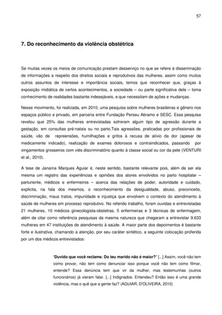 57
7. Do reconhecimento da violência obstétrica
Se muitas vezes os meios de comunicação prestam desserviço no que se refere à disseminação
de informações a respeito dos direitos sociais e reprodutivos das mulheres, assim como muitos
outros assuntos de interesse e importância sociais, temos que reconhecer que, graças à
exposição midiática de certos acontecimentos, a sociedade – ou parte significativa dela – toma
conhecimento de realidades bastante indesejáveis, e que necessitam de ações e mudanças.
Nesse movimento, foi realizada, em 2010, uma pesquisa sobre mulheres brasileiras e gênero nos
espaços público e privado, em parceria entre Fundação Perseu Abramo e SESC. Essa pesquisa
revelou que 25% das mulheres entrevistadas sofreram algum tipo de agressão durante a
gestação, em consultas pré-natais ou no parto.Tais agressões, praticadas por profissionais de
saúde, vão de repreensões, humilhações e gritos à recusa de alívio da dor (apesar de
medicamente indicado), realização de exames dolorosos e contraindicados, passando por
xingamentos grosseiros com viés discriminatório quanto à classe social ou cor da pele (VENTURI
et al., 2010).
A tese de Janaína Marques Aguiar é, neste sentido, bastante relevante pois, além de ser ela
mesma um registro das experiências e opiniões dos atores envolvidos no parto hospitalar –
parturiente, médicos e enfermeiros – acerca das relações de poder, autoridade e cuidado,
explicita, na fala dos mesmos, o reconhecimento da desigualdade, abuso, preconceito,
discriminação, maus tratos, impunidade e injustiça que envolvem o contexto do atendimento à
saúde de mulheres em processo reprodutivo. No referido trabalho, foram ouvidas e entrevistadas
21 mulheres, 10 médicos ginecologista-obstetras, 5 enfermeiras e 3 técnicas de enfermagem,
além de citar como referência pesquisas da mesma natureza que chegaram a entrevistar 9.633
mulheres em 47 instituições de atendimento à saúde. A maior parte dos depoimentos é bastante
forte e ilustrativa, chamando a atenção, por seu caráter sintético, a seguinte colocação proferida
por um dos médicos entrevistados:
“Duvido que você reclame. Do teu marido não é maior?” [...] Assim, você não tem
como provar, não tem como denunciar isso porque você não tem como filmar,
entende? Essa denúncia tem que vir da mulher, mas testemunhas (outros
funcionários) já vieram falar. [...] Indignados. Entendeu? Então isso é uma grande
violência, mas o quê que a gente faz? (AGUIAR, D'OLIVEIRA, 2010)
 