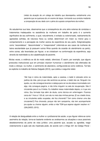 58
(relato da atuação de um colega de trabalho que desrespeitou verbalmente uma
paciente que se queixava de um exame de toque, ironizando sua conduta mediante
a comparação do seu dedo com o pênis do suposto companheiro da mulher)
Ao estudarmos sua tese, observamos que a consequência de uma série extensa de condutas e
tratamentos inadequados na assistência às mulheres em trabalho de parto é o aumento
significativo de seu sofrimento, o qual, naturalmente, é evitado ou exteriorizado, reativamente.As
agressões sofridas, de natureza física ou verbal, determinam em maior ou menor grau o
comportamento e a percepção da mulher acerca da experiência do seu parto. Estigmatizações
como “escandalosa”, “descontrolada” e “irresponsável” (referindo-se aos casos de mulheres de
baixa escolaridade que já possuem outros filhos quando da ocasião do atendimento ao parto),
entre outras, são levantadas por Aguiar, e se cristalizam na conformação da experiência, seja
através da reatividade ou da culpabilização da paciente.
Muitas vezes, a violência se dá de modo velado, silencioso. É assim, por exemplo, que alguns
protocolos institucionais que em princípio visariam humanizar o atendimento são efetivados de
modo a reforçar, na mulher, o sentimento de abandono, configurando-se como violência. Tal fato
se explicita no trabalho de Heloísa Salgado (2012), que coletou o seguinte relato:
“Até hoje é rotina da maternidade, após a cesárea, o bebê é colocado entre os
joelhos da mãe, pois já que não sentimos as pernas, o bebê não cai. Ninguém me
ajudou, eu não conseguia levantar a cabeça para ver se ela estava incomodada com
algo, não conseguia pegá-la, e não tinha ninguém na sala de recuperação. São 2
circulantes para 6 ou 8 leitos. Eu trabalhei nessa maternidade depois, e vi que era
rotina. Sou formada hoje além de doula, como técnica em enfermagem. Ficamos
cerca de 1 hora a 1:30 ali, com ela no meio das minhas pernas. [E se o bebê chora,
e as circulantes estão ocupadas, ele fica chorando? Tem como chamar uma das
circulantes?] Fica chorando, porque não tem campainha, não tem acompanhante
pra ajudar ou chamar alguém, então a mãe TEM que esperar alguém resolver vir.”
(SALGADO, 2012).
A relação de desigualdade entre a mulher e o profissional de saúde, a que Aguiar refere-se como
assimetria da relação, torna-se bastante evidente se analisarmos as situações e seus possíveis
desdobramentos do ponto de vista jurídico: uma paciente que, acuada ou agredida, reagir
violentamente à ação sob ela impetrada pode, de acordo com o Artigo 331 do Código Penal -
 