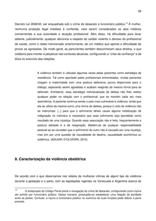 59
Decreto Lei 2848/40, ser enquadrada sob o crime de desacato a funcionário público.14
À mulher,
nenhuma proteção legal imediata é conferida, visto serem considerados os atos médicos
concernentes a sua autoridade e atuação profissional. Aém disso, há dificuldade para levar
adiante, judicialmente, qualquer denúncia a respeito do caráter violento e danoso do profissional
de saúde, como o relato mencionado anteriormente, de um médico que aponta a dificuldade de
provar as agressões. De modo geral, as parturientes também desconhecem seus direitos, o que
colabora para manter e perpetuar tais condutas abusivas, configurando a “crise da confiança” e da
ética no exercício das relações.
A violência também é utilizada algumas vezes pelas pacientes como estratégia de
resistência. Tal como apontado pelos profissionais entrevistados, muitas pacientes
chegam à maternidade com uma postura defensiva; pouco disponíveis para o
diálogo; esperando serem agredidas e acabam reagindo da mesma forma para se
defender. Entretanto, essa estratégia individualizada de defesa não lhes restitui
qualquer poder na relação com o profissional, que se mantém cada vez mais
assimétrica. A paciente continua sendo o polo mais vulnerável à violência, ainda que
ela se utilize da mesma como uma forma de defesa, porque o ciclo de violência não
se interrompe. [...] para que o sofrimento alheio cause alguma mobilização de
indignação no indivíduo é necessário que esse sofrimento seja percebido como
resultado de uma injustiça. Quando essa associação não é feita, frequentemente a
postura adotada é a de resignação. Abstém-se de qualquer responsabilidade
pessoal ao se conceber que o sofrimento do outro não é causado por uma injustiça,
mas sim por uma questão de causalidade do destino, causalidade econômica ou
sistêmica. (AGUIAR; D’OLIVEIRA, 2010).
8. Caracterização da violência obstétrica
De acordo com o que observamos nos relatos da mulheres vítimas de algum tipo de violência
durante a gestação e o parto, com as legislações vigentes na Venezuela e Argentina acerca do
14
O anteprojeto do Código Penal prevê a revogação do crime de desacato, configurando como injúria
ato sofrido por funcionário público. Dessa maneira, pressupõe-se estabelecer uma relação de paridade
entre as partes. Contudo, a injúria a funcionário público no exercício de suas funções pode dobrar a pena
prevista.
 