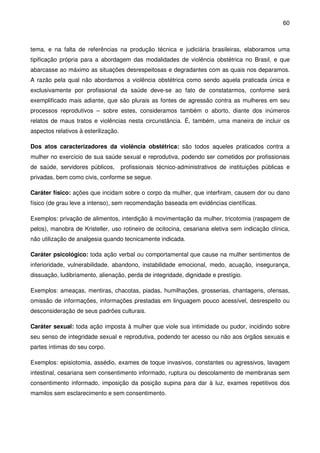 60
tema, e na falta de referências na produção técnica e judiciária brasileiras, elaboramos uma
tipificação própria para a abordagem das modalidades de violência obstétrica no Brasil, e que
abarcasse ao máximo as situações desrespeitosas e degradantes com as quais nos deparamos.
A razão pela qual não abordamos a violência obstétrica como sendo aquela praticada única e
exclusivamente por profissional da saúde deve-se ao fato de constatarmos, conforme será
exemplificado mais adiante, que são plurais as fontes de agressão contra as mulheres em seu
processos reprodutivos – sobre estes, consideramos também o aborto, diante dos inúmeros
relatos de maus tratos e violências nesta circunstância. É, também, uma maneira de incluir os
aspectos relativos à esterilização.
Dos atos caracterizadores da violência obstétrica: são todos aqueles praticados contra a
mulher no exercício de sua saúde sexual e reprodutiva, podendo ser cometidos por profissionais
de saúde, servidores públicos, profissionais técnico-administrativos de instituições públicas e
privadas, bem como civis, conforme se segue.
Caráter físico: ações que incidam sobre o corpo da mulher, que interfiram, causem dor ou dano
físico (de grau leve a intenso), sem recomendação baseada em evidências científicas.
Exemplos: privação de alimentos, interdição à movimentação da mulher, tricotomia (raspagem de
pelos), manobra de Kristeller, uso rotineiro de ocitocina, cesariana eletiva sem indicação clínica,
não utilização de analgesia quando tecnicamente indicada.
Caráter psicológico: toda ação verbal ou comportamental que cause na mulher sentimentos de
inferioridade, vulnerabilidade, abandono, instabilidade emocional, medo, acuação, insegurança,
dissuação, ludibriamento, alienação, perda de integridade, dignidade e prestígio.
Exemplos: ameaças, mentiras, chacotas, piadas, humilhações, grosserias, chantagens, ofensas,
omissão de informações, informações prestadas em linguagem pouco acessível, desrespeito ou
desconsideração de seus padrões culturais.
Caráter sexual: toda ação imposta à mulher que viole sua intimidade ou pudor, incidindo sobre
seu senso de integridade sexual e reprodutiva, podendo ter acesso ou não aos órgãos sexuais e
partes íntimas do seu corpo.
Exemplos: episiotomia, assédio, exames de toque invasivos, constantes ou agressivos, lavagem
intestinal, cesariana sem consentimento informado, ruptura ou descolamento de membranas sem
consentimento informado, imposição da posição supina para dar à luz, exames repetitivos dos
mamilos sem esclarecimento e sem consentimento.
 