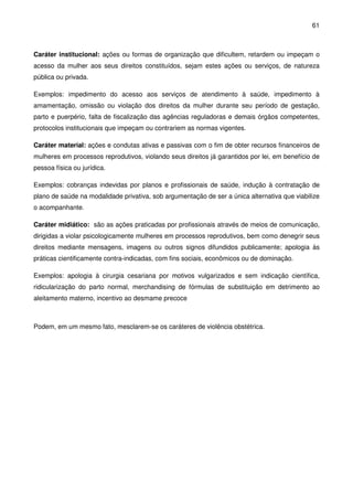 61
Caráter institucional: ações ou formas de organização que dificultem, retardem ou impeçam o
acesso da mulher aos seus direitos constituídos, sejam estes ações ou serviços, de natureza
pública ou privada.
Exemplos: impedimento do acesso aos serviços de atendimento à saúde, impedimento à
amamentação, omissão ou violação dos direitos da mulher durante seu período de gestação,
parto e puerpério, falta de fiscalização das agências reguladoras e demais órgãos competentes,
protocolos institucionais que impeçam ou contrariem as normas vigentes.
Caráter material: ações e condutas ativas e passivas com o fim de obter recursos financeiros de
mulheres em processos reprodutivos, violando seus direitos já garantidos por lei, em benefício de
pessoa física ou jurídica.
Exemplos: cobranças indevidas por planos e profissionais de saúde, indução à contratação de
plano de saúde na modalidade privativa, sob argumentação de ser a única alternativa que viabilize
o acompanhante.
Caráter midiático: são as ações praticadas por profissionais através de meios de comunicação,
dirigidas a violar psicologicamente mulheres em processos reprodutivos, bem como denegrir seus
direitos mediante mensagens, imagens ou outros signos difundidos publicamente; apologia às
práticas cientificamente contra-indicadas, com fins sociais, econômicos ou de dominação.
Exemplos: apologia à cirurgia cesariana por motivos vulgarizados e sem indicação científica,
ridicularização do parto normal, merchandising de fórmulas de substituição em detrimento ao
aleitamento materno, incentivo ao desmame precoce
Podem, em um mesmo fato, mesclarem-se os caráteres de violência obstétrica.
 