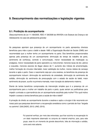 64
9. Descumprimento das normatizações e legislação vigentes
9.1. Proibição do acompanhante
Descumprimento da Lei 11.108/2005, RDC nº 38/2008 da ANVISA e do Estatuto da Criança e do
Adolescente (no caso de adolescente grávida)
As pesquisas apontam que presença de um acompanhante no parto apresentou diversos
benefícios para mãe e para o bebê e desde 1985 a Organização Mundial de Saúde (OMS) tem
recomendado que a mulher tenha um acompanhante no parto. Dos benefícios proporcionados
apenas pela presença de um acompanhante: diminuição do tempo de trabalho de parto,
sentimento de confiança, controle e comunicação, menor necessidade de medicação ou
analgesia, menor necessidade de parto operatório ou instrumental, menores taxas de dor, pânico
e exaustão, menores escores de Apgar abaixo de 7, aumento dos índices de amamentação,
melhor formação de vínculos mãe-bebê, maior satisfação da mulher, menos relatos de cansaço
durante e após o parto. Caso o nascimento seja por uma cesárea, os benefícios da presença do
acompanhante incluem: diminuição do sentimento de ansiedade, diminuição do sentimento de
solidão, diminuição do sentimento de preocupação com o estado de saúde do bebê, maior
sentimento de prazer, auxílio na primeira mamada, maior duração do aleitamento materno.
Diante de tantos benefícios comprovados da intervenção simples que é a presença de um
acompanhante para a mulher em trabalho de parto e parto, quais seriam as justificativas para
impedir a entrada e a permanência de um acompanhante escolhido pela mulher? Por qual motivo
impedir o acesso a tantos benefícios para a saúde de mãe e bebê?
A privação do direito ao acompanhante durante a cesárea e após a cirurgia é tão recorrente em
nosso país que pesquisas denominam a recuperação anestésica como o período de ficar “largada
no cantinho” (SALGADO, 2012; LINO, 2010).
Foi possível verificar, por meio das entrevistas, que ficar sozinha na recuperação foi
um dado importante observado no conjunto do material empírico, pois, para este
grupo, esse foi um momento de grande desconforto, falta de informação e solidão,
como será visto adiante.
 