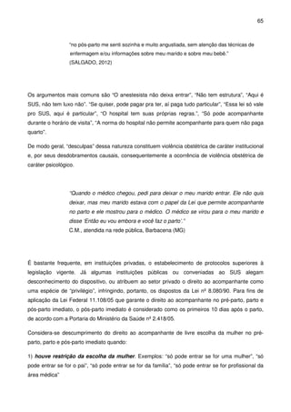 65
“no pós-parto me senti sozinha e muito angustiada, sem atenção das técnicas de
enfermagem e/ou informações sobre meu marido e sobre meu bebê.”
(SALGADO, 2012)
Os argumentos mais comuns são “O anestesista não deixa entrar”, “Não tem estrutura”, “Aqui é
SUS, não tem luxo não”. “Se quiser, pode pagar pra ter, aí paga tudo particular”, “Essa lei só vale
pro SUS, aqui é particular”, “O hospital tem suas próprias regras.”, “Só pode acompanhante
durante o horário de visita”, “A norma do hospital não permite acompanhante para quem não paga
quarto”.
De modo geral, “desculpas” dessa natureza constituem violência obstétrica de caráter institucional
e, por seus desdobramentos causais, consequentemente a ocorrência de violência obstétrica de
caráter psicológico.
“Quando o médico chegou, pedi para deixar o meu marido entrar. Ele não quis
deixar, mas meu marido estava com o papel da Lei que permite acompanhante
no parto e ele mostrou para o médico. O médico se virou para o meu marido e
disse ‘Então eu vou embora e você faz o parto’.”
C.M., atendida na rede pública, Barbacena (MG)
É bastante frequente, em instituições privadas, o estabelecimento de protocolos superiores à
legislação vigente. Já algumas instituições públicas ou conveniadas ao SUS alegam
desconhecimento do dispositivo, ou atribuem ao setor privado o direito ao acompanhante como
uma espécie de “privilégio”, infringindo, portanto, os dispostos da Lei nº 8.080/90. Para fins de
aplicação da Lei Federal 11.108/05 que garante o direito ao acompanhante no pré-parto, parto e
pós-parto imediato, o pós-parto imediato é considerado como os primeiros 10 dias após o parto,
de acordo com a Portaria do Ministério da Saúde nº 2.418/05.
Considera-se descumprimento do direito ao acompanhante de livre escolha da mulher no pré-
parto, parto e pós-parto imediato quando:
1) houve restrição da escolha da mulher. Exemplos: “só pode entrar se for uma mulher”, “só
pode entrar se for o pai”, “só pode entrar se for da família”, “só pode entrar se for profissional da
área médica”
 