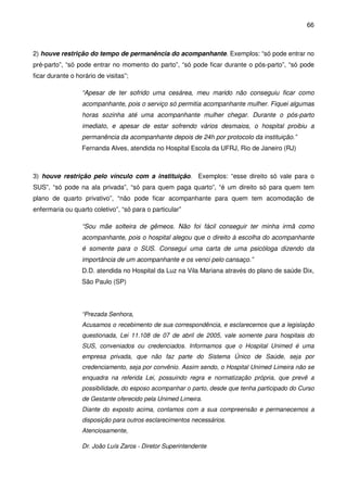 66
2) houve restrição do tempo de permanência do acompanhante. Exemplos: “só pode entrar no
pré-parto”, “só pode entrar no momento do parto”, “só pode ficar durante o pós-parto”, “só pode
ficar durante o horário de visitas”;
“Apesar de ter sofrido uma cesárea, meu marido não conseguiu ficar como
acompanhante, pois o serviço só permitia acompanhante mulher. Fiquei algumas
horas sozinha até uma acompanhante mulher chegar. Durante o pós-parto
imediato, e apesar de estar sofrendo vários desmaios, o hospital proibiu a
permanência da acompanhante depois de 24h por protocolo da instituição.”
Fernanda Alves, atendida no Hospital Escola da UFRJ, Rio de Janeiro (RJ)
3) houve restrição pelo vínculo com a instituição. Exemplos: “esse direito só vale para o
SUS”, “só pode na ala privada”, “só para quem paga quarto”, “é um direito só para quem tem
plano de quarto privativo”, “não pode ficar acompanhante para quem tem acomodação de
enfermaria ou quarto coletivo”, “só para o particular”
“Sou mãe solteira de gêmeos. Não foi fácil conseguir ter minha irmã como
acompanhante, pois o hospital alegou que o direito à escolha do acompanhante
é somente para o SUS. Consegui uma carta de uma psicóloga dizendo da
importância de um acompanhante e os venci pelo cansaço.”
D.D. atendida no Hospital da Luz na Vila Mariana através do plano de saúde Dix,
São Paulo (SP)
“Prezada Senhora,
Acusamos o recebimento de sua correspondência, e esclarecemos que a legislação
questionada, Lei 11.108 de 07 de abril de 2005, vale somente para hospitais do
SUS, conveniados ou credenciados. Informamos que o Hospital Unimed é uma
empresa privada, que não faz parte do Sistema Único de Saúde, seja por
credenciamento, seja por convênio. Assim sendo, o Hospital Unimed Limeira não se
enquadra na referida Lei, possuindo regra e normatização própria, que prevê a
possibilidade, do esposo acompanhar o parto, desde que tenha participado do Curso
de Gestante oferecido pela Unimed Limeira.
Diante do exposto acima, contamos com a sua compreensão e permanecemos a
disposição para outros esclarecimentos necessários.
Atenciosamente,
Dr. João Luís Zaros - Diretor Superintendente
 