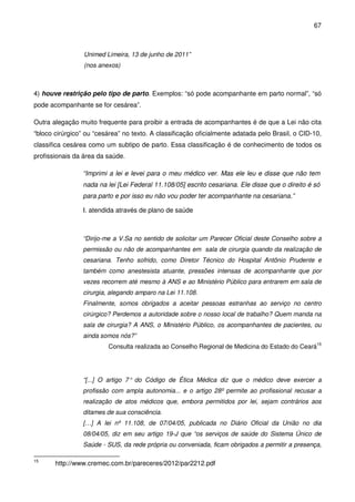 67
Unimed Limeira, 13 de junho de 2011”
(nos anexos)
4) houve restrição pelo tipo de parto. Exemplos: “só pode acompanhante em parto normal”, “só
pode acompanhante se for cesárea”.
Outra alegação muito frequente para proibir a entrada de acompanhantes é de que a Lei não cita
“bloco cirúrgico” ou “cesárea” no texto. A classificação oficialmente adatada pelo Brasil, o CID-10,
classifica cesárea como um subtipo de parto. Essa classificação é de conhecimento de todos os
profissionais da área da saúde.
“Imprimi a lei e levei para o meu médico ver. Mas ele leu e disse que não tem
nada na lei [Lei Federal 11.108/05] escrito cesariana. Ele disse que o direito é só
para parto e por isso eu não vou poder ter acompanhante na cesariana.”
I. atendida através de plano de saúde
“Dirijo-me a V.Sa no sentido de solicitar um Parecer Oficial deste Conselho sobre a
permissão ou não de acompanhantes em sala de cirurgia quando da realização de
cesariana. Tenho sofrido, como Diretor Técnico do Hospital Antônio Prudente e
também como anestesista atuante, pressões intensas de acompanhante que por
vezes recorrem até mesmo à ANS e ao Ministério Público para entrarem em sala de
cirurgia, alegando amparo na Lei 11.108.
Finalmente, somos obrigados a aceitar pessoas estranhas ao serviço no centro
cirúrgico? Perdemos a autoridade sobre o nosso local de trabalho? Quem manda na
sala de cirurgia? A ANS, o Ministério Público, os acompanhantes de pacientes, ou
ainda somos nós?”
Consulta realizada ao Conselho Regional de Medicina do Estado do Ceará15
“[...] O artigo 7° do Código de Ética Médica diz que o médico deve exercer a
profissão com ampla autonomia... e o artigo 28º permite ao profissional recusar a
realização de atos médicos que, embora permitidos por lei, sejam contrários aos
ditames de sua consciência.
[…] A lei nº 11.108, de 07/04/05, publicada no Diário Oficial da União no dia
08/04/05, diz em seu artigo 19-J que “os serviços de saúde do Sistema Único de
Saúde - SUS, da rede própria ou conveniada, ficam obrigados a permitir a presença,
15
http://www.cremec.com.br/pareceres/2012/par2212.pdf
 