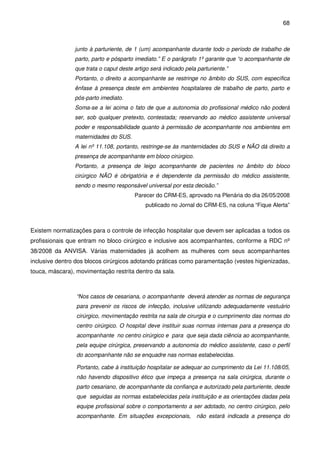 68
junto à parturiente, de 1 (um) acompanhante durante todo o período de trabalho de
parto, parto e pósparto imediato.” E o parágrafo 1º garante que “o acompanhante de
que trata o caput deste artigo será indicado pela parturiente.”
Portanto, o direito a acompanhante se restringe no âmbito do SUS, com específica
ênfase à presença deste em ambientes hospitalares de trabalho de parto, parto e
pós-parto imediato.
Soma-se a lei acima o fato de que a autonomia do profissional médico não poderá
ser, sob qualquer pretexto, contestada; reservando ao médico assistente universal
poder e responsabilidade quanto à permissão de acompanhante nos ambientes em
maternidades do SUS.
A lei nº 11.108, portanto, restringe-se às manternidades do SUS e NÃO dá direito a
presença de acompanhante em bloco cirúrgico.
Portanto, a presença de leigo acompanhante de pacientes no âmbito do bloco
cirúrgico NÃO é obrigatória e é dependente da permissão do médico assistente,
sendo o mesmo responsável universal por esta decisão.”
Parecer do CRM-ES, aprovado na Plenária do dia 26/05/2008
publicado no Jornal do CRM-ES, na coluna “Fique Alerta”
Existem normatizações para o controle de infecção hospitalar que devem ser aplicadas a todos os
profissionais que entram no bloco cirúrgico e inclusive aos acompanhantes, conforme a RDC nº
38/2008 da ANVISA. Várias maternidades já acolhem as mulheres com seus acompanhantes
inclusive dentro dos blocos cirúrgicos adotando práticas como paramentação (vestes higienizadas,
touca, máscara), movimentação restrita dentro da sala.
“Nos casos de cesariana, o acompanhante deverá atender as normas de segurança
para prevenir os riscos de infecção, inclusive utilizando adequadamente vestuário
cirúrgico, movimentação restrita na sala de cirurgia e o cumprimento das normas do
centro cirúrgico. O hospital deve instituir suas normas internas para a presença do
acompanhante no centro cirúrgico e para que seja dada ciência ao acompanhante,
pela equipe cirúrgica, preservando a autonomia do médico assistente, caso o perfil
do acompanhante não se enquadre nas normas estabelecidas.
Portanto, cabe à instituição hospitalar se adequar ao cumprimento da Lei 11.108/05,
não havendo dispositivo ético que impeça a presença na sala cirúrgica, durante o
parto cesariano, de acompanhante da confiança e autorizado pela parturiente, desde
que seguidas as normas estabelecidas pela instituição e as orientações dadas pela
equipe profissional sobre o comportamento a ser adotado, no centro cirúrgico, pelo
acompanhante. Em situações excepcionais, não estará indicada a presença do
 