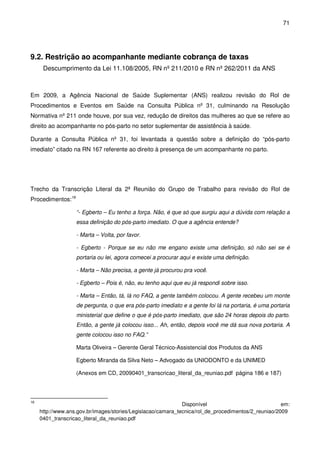 71
9.2. Restrição ao acompanhante mediante cobrança de taxas
Descumprimento da Lei 11.108/2005, RN nº 211/2010 e RN nº 262/2011 da ANS
Em 2009, a Agência Nacional de Saúde Suplementar (ANS) realizou revisão do Rol de
Procedimentos e Eventos em Saúde na Consulta Pública nº 31, culminando na Resolução
Normativa nº 211 onde houve, por sua vez, redução de direitos das mulheres ao que se refere ao
direito ao acompanhante no pós-parto no setor suplementar de assistência à saúde.
Durante a Consulta Pública nº 31, foi levantada a questão sobre a definição do “pós-parto
imediato” citado na RN 167 referente ao direito à presença de um acompanhante no parto.
Trecho da Transcrição Literal da 2ª Reunião do Grupo de Trabalho para revisão do Rol de
Procedimentos:16
“- Egberto – Eu tenho a força. Não, é que só que surgiu aqui a dúvida com relação a
essa definição do pós-parto imediato. O que a agência entende?
- Marta – Volta, por favor.
- Egberto - Porque se eu não me engano existe uma definição, só não sei se é
portaria ou lei, agora comecei a procurar aqui e existe uma definição.
- Marta – Não precisa, a gente já procurou pra você.
- Egberto – Pois é, não, eu tenho aqui que eu já respondi sobre isso.
- Marta – Então, tá, lá no FAQ, a gente também colocou. A gente recebeu um monte
de pergunta, o que era pós-parto imediato e a gente foi lá na portaria, é uma portaria
ministerial que define o que é pós-parto imediato, que são 24 horas depois do parto.
Então, a gente já colocou isso... Ah, então, depois você me dá sua nova portaria. A
gente colocou isso no FAQ.”
Marta Oliveira – Gerente Geral Técnico-Assistencial dos Produtos da ANS
Egberto Miranda da Silva Neto – Advogado da UNIODONTO e da UNIMED
(Anexos em CD, 20090401_transcricao_literal_da_reuniao.pdf página 186 e 187)
16
Disponível em:
http://www.ans.gov.br/images/stories/Legislacao/camara_tecnica/rol_de_procedimentos/2_reuniao/2009
0401_transcricao_literal_da_reuniao.pdf
 