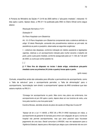 72
A Portaria do Ministério da Saúde nº 2.418 de 2005 define o “pós-parto imediato”, indicando 10
dias após o parto. Apesar disso, a RN 211 foi publicada pela ANS no Diário Oficial como segue
abaixo:
Resolução Normativa nº 211
Subseção IV
Do Plano Hospitalar com Obstetrícia
Art. 19. O Plano Hospitalar com Obstetrícia compreende toda a cobertura definida no
artigo 18 desta Resolução, acrescida dos procedimentos relativos ao pré-natal, da
assistência ao parto e puerpério, observadas as seguintes exigências:
I – cobertura das despesas, conforme indicação do médico assistente e legislações
vigentes, relativas a um acompanhante indicado pela mulher durante o trabalho de
parto, parto e pós-parto imediato, conforme assegurado pela Lei 11.108, de 7 de abril
de 2005, ou outra que venha substituí-la;
[...]
§ 1º Para fins do disposto no inciso I deste artigo, entende-se pós-parto
imediato como as primeiras 24 (vinte e quatro) horas após o parto.
(grifo nosso)
Contudo, empecilhos ainda são colocados para dificultar a permanência do acompanhante, como
a “falta de estrutura” para o acompanhante pernoitar, a “falta de alimentação” para o
acompanhante, “acomodação ‘sem direito’ a acompanhante” apesar da ANS considerar que isso
estaria implícito na RN 211.
“Consegui ter acompanhante no parto. Mas como meu plano era enfermaria, tive
acompanhante só por 24h após o parto, depois disso só nos horários de visita, uma
hora pela manhã e uma hora pela tarde.”
Carolina Moraes, atendida através de plano de saúde em Mogi das Cruzes-SP
“Apesar de ter a Lei 11.108/05, a RDC 36 a RN 211/ANS impressas em mãos, a
acompanhante da gestante foi barrada para entrar com alegação de que a norma do
hospital não permite acompanhantes, mas que seria possível caso houvesse
pagamento de uma taxa. Decidi comunicar à ANVISA, mas me repassaram para a
Vigilância Estadual, depois para a Municipal que alegou que a demanda não era com
 