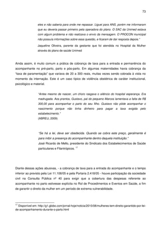 73
eles e não saberia para onde me repassar. Liguei para ANS, porém me informaram
que eu deveria passar primeiro pela operadora do plano. O SAC da Unimed estava
com algum problema e não realizava o envio da mensagem. O PROCON municipal
não possuía informações sobre essa questão, e ficaram de dar resposta depois.”
Jaqueline Oliveira, parente da gestante que foi atendida no Hospital da Mulher
através do plano de saúde Unimed
Ainda assim, é muito comum a prática de cobrança de taxa para a entrada e permanência do
acompanhante no pré-parto, parto e pós-parto. Em algumas maternidades havia cobrança da
“taxa de paramentação” que variava de 20 a 300 reais, muitas vezes sendo cobrada à vista no
momento da internação. Este é um caso típico de violência obstétrica de caráter institucional,
psicológico e material.
“Antes mesmo de nascer, um choro rasgava o silêncio do hospital esperança. Era
madrugada. Aos prantos, Gustavo, pai do pequeno Marcos lamentava a falta de R$
300,00 para acompanhar o parto do seu filho. Gustavo não pôde acompanhar o
nascimento porque não tinha dinheiro para pagar a taxa exigida pelo
estabelecimento.”
(ABREU, 2009)
“Se há a lei, deve ser obedecida. Quando se cobra este preço, geralmente é
para inibir a presença do acompanhante dentro daquela instituição.”
José Ricardo de Mello, presidente do Sindicato dos Estabelecimentos de Saúde
particulares e Filantrópicos. 17
Diante dessas ações abusivas, - a cobrança de taxa para a entrada do acompanhante e o tempo
inferior ao previsto pela Lei 11.108/05 e pela Portaria 2.418/05 - houve participação da sociedade
civil na Consulta Pública nº 40 para exigir que a cobertura das despesas referente ao
acompanhante no parto estivesse explícita no Rol de Procedimentos e Eventos em Saúde, a fim
de garantir o direito da mulher em um período de extrema vulnerabilidade.
17
Disponível em: http://g1.globo.com/jornal-hoje/noticia/2010/08/mulheres-tem-direito-garantido-por-lei-
de-acompanhamento-durante-o-parto.html
 