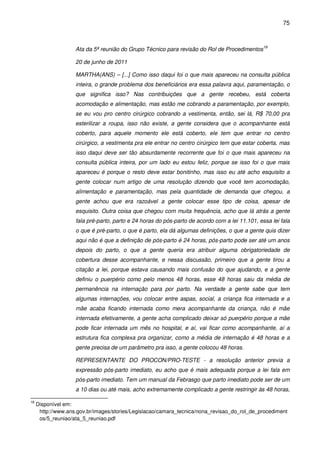 75
Ata da 5ª reunião do Grupo Técnico para revisão do Rol de Procedimentos18
20 de junho de 2011
MARTHA(ANS) – [...] Como isso daqui foi o que mais apareceu na consulta pública
inteira, o grande problema dos beneficiários era essa palavra aqui, paramentação, o
que significa isso? Nas contribuições que a gente recebeu, está coberta
acomodação e alimentação, mas estão me cobrando a paramentação, por exemplo,
se eu vou pro centro cirúrgico cobrando a vestimenta, então, sei lá, R$ 70,00 pra
esterilizar a roupa, isso não existe, a gente considera que o acompanhante está
coberto, para aquele momento ele está coberto, ele tem que entrar no centro
cirúrgico, a vestimenta pra ele entrar no centro cirúrgico tem que estar coberta, mas
isso daqui deve ser tão absurdamente recorrente que foi o que mais apareceu na
consulta pública inteira, por um lado eu estou feliz, porque se isso foi o que mais
apareceu é porque o resto deve estar bonitinho, mas isso eu até acho esquisito a
gente colocar num artigo de uma resolução dizendo que você tem acomodação,
alimentação e paramentação, mas pela quantidade de demanda que chegou, a
gente achou que era razoável a gente colocar esse tipo de coisa, apesar de
esquisito. Outra coisa que chegou com muita frequência, acho que lá atrás a gente
fala pré-parto, parto e 24 horas do pós-parto de acordo com a lei 11.101, essa lei fala
o que é pré-parto, o que é parto, ela dá algumas definições, o que a gente quis dizer
aqui não é que a definição de pós-parto é 24 horas, pós-parto pode ser até um anos
depois do parto, o que a gente queria era atribuir alguma obrigatoriedade de
cobertura desse acompanhante, e nessa discussão, primeiro que a gente tirou a
citação a lei, porque estava causando mais confusão do que ajudando, e a gente
definiu o puerpério como pelo menos 48 horas, esse 48 horas saiu da média de
permanência na internação para por parto. Na verdade a gente sabe que tem
algumas internações, vou colocar entre aspas, social, a criança fica internada e a
mãe acaba ficando internada como mera acompanhante da criança, não é mãe
internada efetivamente, a gente acha complicado deixar só puerpério porque a mãe
pode ficar internada um mês no hospital, e aí, vai ficar como acompanhante, aí a
estrutura fica complexa pra organizar, como a média de internação é 48 horas e a
gente precisa de um parâmetro pra isso, a gente colocou 48 horas.
REPRESENTANTE DO PROCON/PRO-TESTE - a resolução anterior previa a
expressão pós-parto imediato, eu acho que é mais adequada porque a lei fala em
pós-parto imediato. Tem um manual da Febrasgo que parto imediato pode ser de um
a 10 dias ou até mais, acho extremamente complicado a gente restringir às 48 horas,
18
Disponível em:
http://www.ans.gov.br/images/stories/Legislacao/camara_tecnica/nona_revisao_do_rol_de_procediment
os/5_reuniao/ata_5_reuniao.pdf
 
