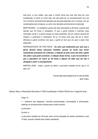 76
tudo bem, é uma média, mas caso a mulher tenha que ficar três dias por uma
complicação no parto ou cinco dias, ela não pode ter um acompanhante com ela
num momento extremamente delicado que ela está passando com a criança, com as
complicações pós-cirúrgicas, eu acho uma restrição extremamente complicada.
MARTHA(ANS) – na realidade a gente não está restringindo a 48 horas, a gente está
falando que 48 horas é obrigatório. O que a gente precisa é restringir essa
internação social e a gente precisa ter esse parâmetro até pro cálculo atuarial de
impacto, o parâmetro é necessário, 48 ou 72 horas acho que não faz a menor
diferença a gente combinar isso aqui, a gente só tem que ver qual a coisa mais
adequada.
REPRESENTANTE DO PRO-TESTE - Eu acho que exatamente por isso que a
gente deveria deixar pós-parto imediato, porque as horas que forem
necessárias precisarão ser cobertas, a redação do jeito como ela está a gente
não sabe o que pode acontecer, a redação dessa forma, o que vai acontecer é
que a operadora vai cobrir as 48 horas e depois vai dizer que ela não é
obrigada a cobrir o acompanhante.
MARTHA (ANS) - então, a gente vai definir o pós-parto imediato da lei, que é 10
dias, ok?
Transcrição literal disponível no site da ANS
grifo nosso
Apesar disso, a Resolução Normativa nº 262 foi publicada no Diário Oficial com o seguinte texto:
Artigo 19
I – cobertura das despesas, incluindo paramentação, acomodação e alimentação,
relativas ao acompanhante indicado pela mulher durante:
a) pré-parto;
b) parto; e
c) pós-parto imediato por 48 horas, salvo contra-indicação do médico assistente ou até
10 dias, quando indicado pelo médico assistente;
 