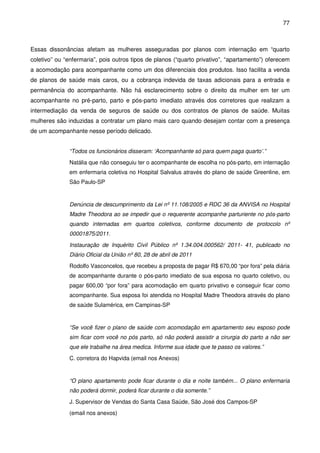 77
Essas dissonâncias afetam as mulheres asseguradas por planos com internação em “quarto
coletivo” ou “enfermaria”, pois outros tipos de planos (“quarto privativo”, “apartamento”) oferecem
a acomodação para acompanhante como um dos diferenciais dos produtos. Isso facilita a venda
de planos de saúde mais caros, ou a cobrança indevida de taxas adicionais para a entrada e
permanência do acompanhante. Não há esclarecimento sobre o direito da mulher em ter um
acompanhante no pré-parto, parto e pós-parto imediato através dos corretores que realizam a
intermediação da venda de seguros de saúde ou dos contratos de planos de saúde. Muitas
mulheres são induzidas a contratar um plano mais caro quando desejam contar com a presença
de um acompanhante nesse período delicado.
“Todos os funcionários disseram: ‘Acompanhante só para quem paga quarto’.”
Natália que não conseguiu ter o acompanhante de escolha no pós-parto, em internação
em enfermaria coletiva no Hospital Salvalus através do plano de saúde Greenline, em
São Paulo-SP
Denúncia de descumprimento da Lei nº 11.108/2005 e RDC 36 da ANVISA no Hospital
Madre Theodora ao se impedir que o requerente acompanhe parturiente no pós-parto
quando internadas em quartos coletivos, conforme documento de protocolo nº
00001875/2011.
Instauração de Inquérito Civil Público nº 1.34.004.000562/ 2011- 41, publicado no
Diário Oficial da União nº 80, 28 de abril de 2011
Rodolfo Vasconcelos, que recebeu a proposta de pagar R$ 670,00 “por fora” pela diária
de acompanhante durante o pós-parto imediato de sua esposa no quarto coletivo, ou
pagar 600,00 “por fora” para acomodação em quarto privativo e conseguir ficar como
acompanhante. Sua esposa foi atendida no Hospital Madre Theodora através do plano
de saúde Sulamérica, em Campinas-SP
“Se você fizer o plano de saúde com acomodação em apartamento seu esposo pode
sim ficar com você no pós parto, só não poderá assistir a cirurgia do parto a não ser
que ele trabalhe na área medica. Informe sua idade que te passo os valores.”
C. corretora do Hapvida (email nos Anexos)
“O plano apartamento pode ficar durante o dia e noite também... O plano enfermaria
não poderá dormir, poderá ficar durante o dia somente.”
J. Supervisor de Vendas do Santa Casa Saúde, São José dos Campos-SP
(email nos anexos)
 