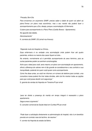 78
“Prezada, Bom Dia
Para enviarmos um orçamento SAMP, preciso saber a idade de quem vai aderir ao
plano.Temos um plano mais econômico, mas o seu marido não poderá fazer o
acompanhamento que a Sra. deseja, porque a acomodação é Enfermaria.
O plano para acompanhante é o Plano Pleno (Cartão Branco - Apartamento).
No aguardo das idades.
Atenciosamente”
K. corretora do SAMP, ES (email nos Anexos)
“Depende muito do Hospital ou Clínica...
Essa enfermaria é na verdade uma acomodação onde podem ficar até quatro
pacientes, embora na maioria dos casos fiquem só dois...
No entanto, normalmente só é permitido acompanhante do sexo feminino, pois as
outras pacientes podem se sentirem constrangidas.
Acho que o ideal para você, seria mesmo um plano com acomodação em apartamento,
afinal a diferença de valores nem é tão grande se considerarmos o seu conforto e sua
tranquilidade, podendo ter quem você quiser como acompanhante.
Como lhe disse antes, se você me informar um número de telefone para contato, uma
consultora nossa poderá lhe tirar todas dúvidas, além de lhe mostrar todas as opções
para que você possa decidir com segurança.”
S. gerente de vendas do Hapvida em Teresina-PI por email
“para ter direito a presença do marido em tempo integral é necessário o plano
apartamento.
Segue anexo orçamento”
O. consultor comercial do Saúde Ideal em Curitiba-PR por email
“Pode fazer a solicitação diretamente na administração do hospital, não é um beneficio
previsto em contrato mais de facílimo de resolver.”
V. corretor do Hapvida do estado da Bahia
 