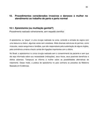 80
10. Procedimentos considerados invasivos e danosos à mulher no
atendimento ao trabalho de parto e parto normal
10.1. Episiotomia (ou mutilação genital?)
Procedimento realizado rotineiramente, sem respaldo científico
A episiotomia, ou “pique”, é uma cirurgia realizada na vulva, cortando a entrada da vagina com
uma tesoura ou bisturi, algumas vezes sem anestesia. Afeta diversas estruturas do períneo, como
músculos, vasos sanguíneos e tendões, que são responsáveis pela sustentação de alguns órgãos,
pela continência urinária e fecal e ainda têm ligações importantes com o clitóris.
No Brasil, a episiotomia é a única cirurgia realizada sem o consentimento da paciente e sem que
ela seja informada sobre sua necessidade (indicações), seus riscos, seus possíveis benefícios e
efeitos adversos. Tampouco se informa à mulher sobre as possibilidades alternativas de
tratamento. Desse modo, a prática de episiotomia no país contraria os preceitos da Medicina
Baseada em Evidências.
 