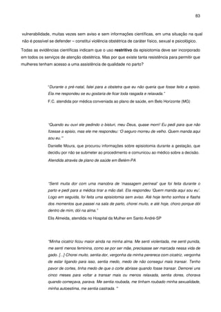 83
vulnerabilidade, muitas vezes sem aviso e sem informações científicas, em uma situação na qual
não é possível se defender – constitui violência obstétrica de caráter físico, sexual e psicológico.
Todas as evidências científicas indicam que o uso restritivo da episiotomia deve ser incorporado
em todos os serviços de atenção obstétrica. Mas por que existe tanta resistência para permitir que
mulheres tenham acesso a uma assistência de qualidade no parto?
“Durante o pré-natal, falei para a obstetra que eu não queria que fosse feito a episio.
Ela me respondeu se eu gostaria de ficar toda rasgada e relaxada.”
F.C. atendida por médica conveniada ao plano de saúde, em Belo Horizonte (MG)
“Quando eu ouvi ele pedindo o bisturi, meu Deus, quase morri! Eu pedi para que não
fizesse a episio, mas ele me respondeu: ‘O seguro morreu de velho. Quem manda aqui
sou eu.’”
Danielle Moura, que procurou informações sobre episiotomia durante a gestação, que
decidiu por não se submeter ao procedimento e comunicou ao médico sobre a decisão.
Atendida através de plano de saúde em Belém-PA
“Senti muita dor com uma manobra de ‘massagem perineal’ que foi feita durante o
parto e pedi para a médica tirar a mão dali. Ela respondeu ‘Quem manda aqui sou eu’.
Logo em seguida, foi feita uma episiotomia sem aviso. Até hoje tenho sonhos e flashs
dos momentos que passei na sala de parto, chorei muito, e até hoje, choro porque dói
dentro de mim, dói na alma.”
Elis Almeida, atendida no Hospital da Mulher em Santo André-SP
“Minha cicatriz ficou maior ainda na minha alma. Me senti violentada, me senti punida,
me senti menos feminina, como se por ser mãe, precisasse ser marcada nessa vida de
gado. [...] Chorei muito, sentia dor, vergonha da minha perereca com cicatriz, vergonha
de estar ligando para isso, sentia medo, medo de não consegui mais transar. Tenho
pavor de cortes, tinha medo de que o corte abrisse quando fosse transar. Demorei uns
cinco meses para voltar a transar mais ou menos relaxada, sentia dores, chorava
quando começava, parava. Me sentia roubada, me tinham roubado minha sexualidade,
minha autoestima, me sentia castrada. "
 