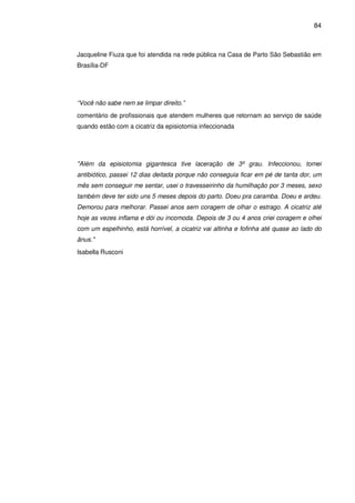 84
Jacqueline Fiuza que foi atendida na rede pública na Casa de Parto São Sebastião em
Brasília-DF
“Você não sabe nem se limpar direito.”
comentário de profissionais que atendem mulheres que retornam ao serviço de saúde
quando estão com a cicatriz da episiotomia infeccionada
"Além da episiotomia gigantesca tive laceração de 3º grau. Infeccionou, tomei
antibiótico, passei 12 dias deitada porque não conseguia ficar em pé de tanta dor, um
mês sem conseguir me sentar, usei o travesseirinho da humilhação por 3 meses, sexo
também deve ter sido uns 5 meses depois do parto. Doeu pra caramba. Doeu e ardeu.
Demorou para melhorar. Passei anos sem coragem de olhar o estrago. A cicatriz até
hoje as vezes inflama e dói ou incomoda. Depois de 3 ou 4 anos criei coragem e olhei
com um espelhinho, está horrível, a cicatriz vai altinha e fofinha até quase ao lado do
ânus."
Isabella Rusconi
 