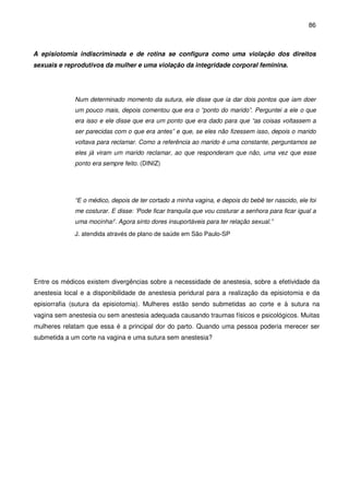 86
A episiotomia indiscriminada e de rotina se configura como uma violação dos direitos
sexuais e reprodutivos da mulher e uma violação da integridade corporal feminina.
Num determinado momento da sutura, ele disse que ia dar dois pontos que iam doer
um pouco mais, depois comentou que era o “ponto do marido”. Perguntei a ele o que
era isso e ele disse que era um ponto que era dado para que “as coisas voltassem a
ser parecidas com o que era antes” e que, se eles não fizessem isso, depois o marido
voltava para reclamar. Como a referência ao marido é uma constante, perguntamos se
eles já viram um marido reclamar, ao que responderam que não, uma vez que esse
ponto era sempre feito. (DINIZ)
“E o médico, depois de ter cortado a minha vagina, e depois do bebê ter nascido, ele foi
me costurar. E disse: ‘Pode ficar tranquila que vou costurar a senhora para ficar igual a
uma mocinha!’. Agora sinto dores insuportáveis para ter relação sexual.”
J. atendida através de plano de saúde em São Paulo-SP
Entre os médicos existem divergências sobre a necessidade de anestesia, sobre a efetividade da
anestesia local e a disponibilidade de anestesia peridural para a realização da episiotomia e da
episiorrafia (sutura da episiotomia). Mulheres estão sendo submetidas ao corte e à sutura na
vagina sem anestesia ou sem anestesia adequada causando traumas físicos e psicológicos. Muitas
mulheres relatam que essa é a principal dor do parto. Quando uma pessoa poderia merecer ser
submetida a um corte na vagina e uma sutura sem anestesia?
 
