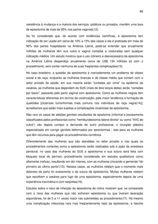 89
resistência à mudança e a maioria dos serviços, públicos ou privados, mantêm uma taxa
de episiotomia de mais de 90% nos partos vaginais(12).
Se for considerado que, de acordo com evidências científicas, a episiotomia tem
indicação de ser usada em cerca de 10% a 15% dos casos e ela é praticada em mais de
90% dos partos hospitalares na América Latina, pode-se entender que anualmente
milhões de mulheres têm sua vulva e vagina cortadas e costuradas sem qualquer
indicação médica. Um estudo mostrou que o uso rotineiro e desnecessário da episiotomia
na América Latina desperdiça anualmente cerca de US$ 134 milhões só com o
procedimento, sem contar nenhuma de suas freqüentes complicações(13).
No caso brasileiro, a questão da episiotomia é marcadamente um problema de classe
social e de raça: enquanto as mulheres brancas e de classe média que contam com o
setor privado da saúde, em sua maioria serão "cortadas por cima" na epidemia de
cesárea, as mulheres que dependem do SUS (mais de dois terços delas) serão "cortadas
por baixo", passarão pelo parto vaginal com episiotomia. Como as mulheres negras têm
características diferentes em termos de cicatrização, pela maior tendência a formação de
quelóides [cicatrizes tumoriformes mais comuns nos indivíduos de raça negra(14)],
acreditamos que estão mais sujeitas a complicações cicatriciais da episiotomia.
Não raro os casos de aleijões genitais resultantes da episitomia (informal e jocosamente
classificados pelos profissionais como "hemibundectomia lateral direita" ou como "AVC de
vulva") vão depois compor a demanda de outro profissional, o cirurgião plástico
especializado em corrigir genitais deformados por episiotomias - isso para as mulheres
que têm recursos para pagar os procedimentos corretivos.
Diferentemente das mulheres que são atendidas no setor privado e nas quais os
procedimentos cortantes como a episiotomia serão realizados sob a ação da anestesia
peridural, no caso das mulheres do SUS a episiotomia e sua sutura será feita com
bloqueio local do períneo, procedimento considerado em estudos qualitativos como
altamente ineficaz, resultando em dor intensa, com as mulheres chorando e gemendo "do
primeiro ao último ponto"(15). Nesses casos, as mulheres relatam que o momento mais
doloroso da parto foi exatamente o da sutura da episiotomia. Muitas mulheres relatam
que escolhem a cesárea para fugir de uma episiotomia, especialmente depois de uma
experiência traumática e com seqüelas(16).
Estudos sobre o risco de infecção da episiotomia de rotina mostram que, se comparado
com o risco das mulheres que não sofreram episiotomia ou que tiveram laceração
espontânea, foi de 5 a 11 vezes maior nas submetidas ao procedimento(17). Há mesmo
uma complicação infecciosa rara mas freqüentemente fatal da episiotomia, a fasciíte
 