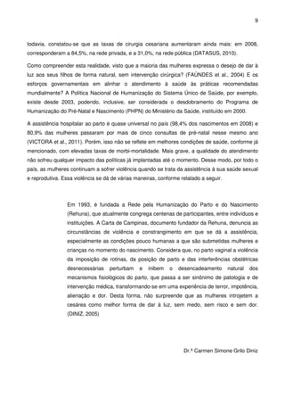 9
todavia, constatou-se que as taxas de cirurgia cesariana aumentaram ainda mais: em 2008,
corresponderam a 84,5%, na rede privada, e a 31,0%, na rede pública (DATASUS, 2010).
Como compreender esta realidade, visto que a maioria das mulheres expressa o desejo de dar à
luz aos seus filhos de forma natural, sem intervenção cirúrgica? (FAÚNDES et al., 2004) E os
esforços governamentais em alinhar o atendimento à saúde às práticas recomendadas
mundialmente? A Política Nacional de Humanização do Sistema Único de Saúde, por exemplo,
existe desde 2003, podendo, inclusive, ser considerada o desdobramento do Programa de
Humanização do Pré-Natal e Nascimento (PHPN) do Ministério da Saúde, instituído em 2000.
A assistência hospitalar ao parto é quase universal no país (98,4% dos nascimentos em 2008) e
80,9% das mulheres passaram por mais de cinco consultas de pré-natal nesse mesmo ano
(VICTORA et al., 2011). Porém, isso não se reflete em melhores condições de saúde, conforme já
mencionado, com elevadas taxas de morbi-mortalidade. Mais grave, a qualidade do atendimento
não sofreu qualquer impacto das políticas já implantadas até o momento. Desse modo, por todo o
país, as mulheres continuam a sofrer violência quando se trata da assistência à sua saúde sexual
e reprodutiva. Essa violência se dá de várias maneiras, conforme relatado a seguir.
Em 1993, é fundada a Rede pela Humanização do Parto e do Nascimento
(Rehuna), que atualmente congrega centenas de participantes, entre indivíduos e
instituições. A Carta de Campinas, documento fundador da Rehuna, denuncia as
circunstâncias de violência e constrangimento em que se dá a assistência,
especialmente as condições pouco humanas a que são submetidas mulheres e
crianças no momento do nascimento. Considera que, no parto vaginal a violência
da imposição de rotinas, da posição de parto e das interferências obstétricas
desnecessárias perturbam e inibem o desencadeamento natural dos
mecanismos fisiológicos do parto, que passa a ser sinônimo de patologia e de
intervenção médica, transformando-se em uma experiência de terror, impotência,
alienação e dor. Desta forma, não surpreende que as mulheres introjetem a
cesárea como melhor forma de dar à luz, sem medo, sem risco e sem dor.
(DINIZ, 2005)
Dr.ª Carmen Simone Grilo Diniz
 