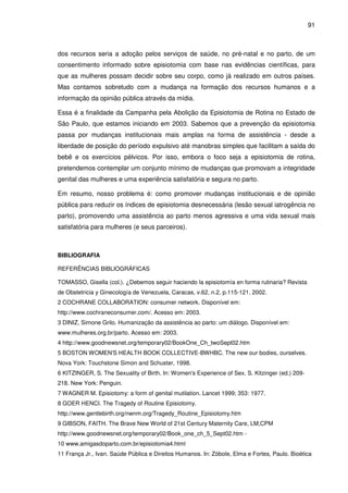 91
dos recursos seria a adoção pelos serviços de saúde, no pré-natal e no parto, de um
consentimento informado sobre episiotomia com base nas evidências científicas, para
que as mulheres possam decidir sobre seu corpo, como já realizado em outros países.
Mas contamos sobretudo com a mudança na formação dos recursos humanos e a
informação da opinião pública através da mídia.
Essa é a finalidade da Campanha pela Abolição da Episiotomia de Rotina no Estado de
São Paulo, que estamos iniciando em 2003. Sabemos que a prevenção da episiotomia
passa por mudanças institucionais mais amplas na forma de assistência - desde a
liberdade de posição do período expulsivo até manobras simples que facilitam a saída do
bebê e os exercícios pélvicos. Por isso, embora o foco seja a episiotomia de rotina,
pretendemos contemplar um conjunto mínimo de mudanças que promovam a integridade
genital das mulheres e uma experiência satisfatória e segura no parto.
Em resumo, nosso problema é: como promover mudanças institucionais e de opinião
pública para reduzir os índices de episiotomia desnecessária (lesão sexual iatrogência no
parto), promovendo uma assistência ao parto menos agressiva e uma vida sexual mais
satisfatória para mulheres (e seus parceiros).
BIBLIOGRAFIA
REFERÊNCIAS BIBLIOGRÁFICAS
TOMASSO, Gisella (col.). ¿Debemos seguir haciendo la episiotomía en forma rutinaria? Revista
de Obstetricia y Ginecología de Venezuela, Caracas, v.62, n.2, p.115-121, 2002.
2 COCHRANE COLLABORATION: consumer network. Disponível em:
http://www.cochraneconsumer.com/. Acesso em: 2003.
3 DINIZ, Simone Grilo. Humanização da assistência ao parto: um diálogo. Disponível em:
www.mulheres.org.br/parto. Acesso em: 2003.
4 http://www.goodnewsnet.org/temporary02/BookOne_Ch_twoSept02.htm
5 BOSTON WOMEN'S HEALTH BOOK COLLECTIVE-BWHBC. The new our bodies, ourselves.
Nova York: Touchstone Simon and Schuster, 1998.
6 KITZINGER, S. The Sexuality of Birth. In: Women's Experience of Sex. S. Kitzinger (ed.) 209-
218. New York: Penguin.
7 WAGNER M. Episiotomy: a form of genital mutilation. Lancet 1999; 353: 1977.
8 GOER HENCI. The Tragedy of Routine Episiotomy.
http://www.gentlebirth.org/nwnm.org/Tragedy_Routine_Episiotomy.htm
9 GIBSON, FAITH. The Brave New World of 21st Century Maternity Care, LM,CPM
http://www.goodnewsnet.org/temporary02/Book_one_ch_5_Sept02.htm -
10 www.amigasdoparto.com.br/episiotomia4.html
11 França Jr., Ivan. Saúde Pública e Direitos Humanos. In: Zóbole, Elma e Fortes, Paulo. Bioética
 