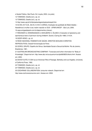 92
e Saúde Pública. São Paulo. Ed. Loyola, 2003. (no prelo)
12 TOMASSO, Gisella (col.), op. cit.
13 TOMASSO, Gisella (col.), op. cit.
14 http://www.usp.br/fo/lido/patoartegeral/patoarterepa3.htm
15 ALVES, M.T.S.B., SILVA, A A M. S (ORGS.) Avaliação da qualidade de Maternidades -
Assistência à mulher e seu recém nascido no SUS - UFMA/UNICEF - São Luís, 2000.
16 www.amigasdoparto.com.br/depoimentos (checar)
17 RÖCKNER G, HENNINGSSON A, WAHLBERG V, ÖLUND A. Evaluation of episiotomy and
spontaneous tears of perineum during childbirth. Scand J Caring Sci 1988; 2:19-24.
18 GOER HENCI., op. cit.
19 REDE NACIONAL FEMINISTA DE SAÚDE, DIREITOS SEXUAIS E DIREITOS
REPRODUTIVOs. Dossiê Humanização do Parto.
20 CERES, GRUPO. Espelho de Vênus. Identidade Social e Sexual da Mulher. Rio de Janeiro.
Brasiliense, 1981.
21 AUSTRALIAN BROADCASTING COMPANY. Transcript and further information for "Body of
Knowledge". Disponível em: http://www.abc.net.au/quantum/scripts98/9825/clitoris.html. Acesso
em: 2003.
22 DAVIS FLOYD, R. Birth as an American Rite of Passage. Berkeley and Los Angeles, University
of California Press, 1992.
23 TOMASSO, Gisella (col.), op. cit.
24 TOMASSO, Gisella (col.), op. cit.
25 COCHRANE COLLABORATION: consumer network. Disponível em:
http://www.cochraneconsumer.com/. Acesso em: 2003.
 