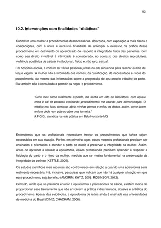 93
10.2. Intervenções com finalidades “didáticas”
Submeter uma mulher a procedimentos desnecessários, dolorosos, com exposição a mais riscos e
complicações, com a única e exclusiva finalidade de antecipar o exercício da prática desse
procedimento em detrimento do aprendizado do respeito à integridade física das pacientes, bem
como seu direito inviolável à intimidade é considerado, no contexto dos direitos reprodutivos,
viollência obstétrica de caráter institucional , físico e, não raro, sexual.
Em hospitais escola, é comum ter várias pessoas juntas ou em sequência para realizar exame de
toque vaginal. A mulher não é informada dos nomes, da qualificação, da necessidade e riscos do
procedimento, ou mesmo das informações sobre a progressão do seu próprio trabalho de parto.
Ela também não é consultada a permitir ou negar o procedimento.
“Senti meu corpo totalmente exposto, me sentia um rato de laboratório, com aquele
entra e sai de pessoas explicando procedimentos me usando para demonstração. O
médico mal falou conosco, abriu minhas pernas e enfiou os dedos, assim, como quem
enfia o dedo num pote ou abre uma torneira.”
A.F.G.G., atendida na rede pública em Belo Horizonte-MG
Entendemos que os profissionais necessitam treinar os procedimentos que talvez sejam
necessários em sua atuação. Porém, em primeiro lugar, esses mesmos profissionais precisam ser
ensinados e orientados a atender o parto de modo a preservar a integridade da mulher. Assim,
antes de aprender a realizar a episiotomia, esses profissionais precisam aprender a respeitar a
fisiologia do parto e o ritmo da mulher, medida que se mostra fundamental na preservação da
integridade do períneo (KETTLE, 2005).
Os estudos científicos mais recentes são controversos em relação a quando uma episiotomia seria
realmente necessária. Há, inclusive, pesquisas que indicam que não há qualquer situação em que
esse procedimento seja benéfico (AMORIM; KATZ, 2008; ROBINSON, 2012).
Contudo, ainda que se pretenda ensinar a episiotomia a profissionais de saúde, existem meios de
proporcionar esse treinamento que não envolvem a prática indiscriminada, abusiva e antiética do
procedimento. Apesar das evidências, a episiotomia de rotina ainda é ensinada nas universidades
de medicina do Brasil (DINIZ; CHACHAM, 2006).
 