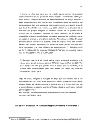 94
“A interna me disse que sabia que, na verdade, aquela paciente não precisaria
necessariamente fazer uma episiotomia. Porém, ela pediu à residente para fazê-lo, pois
havia assistido a três partos normais até aquele momento de seu estágio de 5º ano e
todos sem episiotomia. [...] Na hora do parto, a residente constatou que realmente não
seria necessário fazer uma episiotomia, porém, assim mesmo, levou adiante o acordo
que fizera de antemão com a interna. [...] Cabe salientar que o procedimento foi
realizado sem qualquer analgesia ou anestesia. Ocorreu em um plantão noturno,
quando não há anestesista disponível no centro obstétrico da Faculdade Y.
Anestesistas só podem ser solicitados a comparecer aquele serviço no plantão noturno
em casos de urgência e emergência obstétrica. Além disso, a médica R1 sequer
procurou realizar o bloqueio de pudendo, forma de analgesia local, pois conforme
explicou para a interna e para mim, não gostava de fazê-lo, pois só havia visto essa
forma de analgesia local ‘pegar’ três vezes até aquele momento. [...] A paciente gemia
de dor. A médica então lhe perguntou: ‘Está doendo? Vai doer um pouquinho mesmo,
mas não é insuportável, é?” (HOTIMSKY, 2007)
“[...] Perguntei baixinho se ela poderia estimar quanto se fazia de episiotomia e de
indução ali, ao que ela cochichou ‘perto de 100%’. Eu perguntei:’Perto de 100%? Por
que?’. ‘Porque eles têm que aprender (olha de soslaio para os residentes) e as
mulheres são o material didático deles, falou, fazendo uma concha com a mão em
minha direção.” (DINIZ, 2001)
“Aqui na escola, primigesta é indicação de fórcipe por alívio materno-fetal. É um
instrumento que é útil e o fato de ser aplicado não significa que se está diante de uma
situação drástica, ele não é um instrumento de último recurso. O fórcipe didático é o que
a gente indica para o residente aprender. O fórcipe indicado é aquele que é realizado
por indicação médica.”
Fala atribuída a um médico direcionada ao acadêmicos durante uma sessão de
tutoragem (HOTIMSKY, 2007)
MPF defende privacidade em exames em hospital universitário de Rio Grande 19
19
Informe de 05/09/2011, disponível no site: http://www.prrs.mpf.gov.br/app/iw/nti/publ.php?IdPub=61529
 