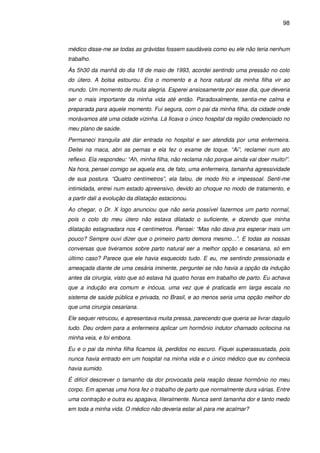98
médico disse-me se todas as grávidas fossem saudáveis como eu ele não teria nenhum
trabalho.
Às 5h30 da manhã do dia 18 de maio de 1993, acordei sentindo uma pressão no colo
do útero. A bolsa estourou. Era o momento e a hora natural da minha filha vir ao
mundo. Um momento de muita alegria. Esperei ansiosamente por esse dia, que deveria
ser o mais importante da minha vida até então. Paradoxalmente, sentia-me calma e
preparada para aquele momento. Fui segura, com o pai da minha filha, da cidade onde
morávamos até uma cidade vizinha. Lá ficava o único hospital da região credenciado no
meu plano de saúde.
Permaneci tranquila até dar entrada no hospital e ser atendida por uma enfermeira.
Deitei na maca, abri as pernas e ela fez o exame de toque. “Ai”, reclamei num ato
reflexo. Ela respondeu: “Ah, minha filha, não reclama não porque ainda vai doer muito!”.
Na hora, pensei comigo se aquela era, de fato, uma enfermeira, tamanha agressividade
de sua postura. “Quatro centímetros”, ela falou, de modo frio e impessoal. Senti-me
intimidada, entrei num estado apreensivo, devido ao choque no modo de tratamento, e
a partir dali a evolução da dilatação estacionou.
Ao chegar, o Dr. X logo anunciou que não seria possível fazermos um parto normal,
pois o colo do meu útero não estava dilatado o suficiente, e dizendo que minha
dilatação estagnadara nos 4 centímetros. Pensei: “Mas não dava pra esperar mais um
pouco? Sempre ouvi dizer que o primeiro parto demora mesmo...”. E todas as nossas
conversas que tivéramos sobre parto natural ser a melhor opção e cesariana, só em
último caso? Parece que ele havia esquecido tudo. E eu, me sentindo pressionada e
ameaçada diante de uma cesária iminente, perguntei se não havia a opção da indução
antes da cirurgia, visto que só estava há quatro horas em trabalho de parto. Eu achava
que a indução era comum e inócua, uma vez que é praticada em larga escala no
sistema de saúde pública e privada, no Brasil, e ao menos seria uma opção melhor do
que uma cirurgia cesariana.
Ele sequer retrucou, e apresentava muita pressa, parecendo que queria se livrar daquilo
tudo. Deu ordem para a enfermeira aplicar um hormônio indutor chamado ocitocina na
minha veia, e foi embora.
Eu e o pai da minha filha ficamos lá, perdidos no escuro. Fiquei superassustada, pois
nunca havia entrado em um hospital na minha vida e o único médico que eu conhecia
havia sumido.
É difícil descrever o tamanho da dor provocada pela reação desse hormônio no meu
corpo. Em apenas uma hora fez o trabalho de parto que normalmente dura várias. Entre
uma contração e outra eu apagava, literalmente. Nunca senti tamanha dor e tanto medo
em toda a minha vida. O médico não deveria estar ali para me acalmar?
 