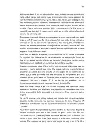 99
Muitos anos depois li, em um artigo científico, que a ocitocina deve ser prescrita com
muito cuidado porque cada mulher reage de forma diferente à mesma dosagem. Ou
seja: o médico deveria estar sim por perto, não só para me dar apoio psicológico, mas
para monitorar o processo e orientar a enfermagem se a dose deveria ser diminuída ou
mesmo ter sua aplicação cessada. Posso afirmar que aquela reação à ocitocina não era
razoável. Parecia mais uma overdose. Muito possivelmente minha filha sofreu as
conseqüências disso pois li, nesse mesmo artigo que um dos efeitos colaterais da
ocitocina é o sofrimento fetal.
Aos nove centímetros de dilatação, pronta para parir e sendo encaminhada para a sala
de parto, o Dr. X reapareceu. Eu não o teria escolhido para cuidar do meu parto se eu
soubesse que ele me abandonaria e só voltaria na hora do expulsivo, minando meus
nervos e me deixando aterrorizada. Eu imaginava que ele estaria, senão do meu lado,
próximo, acompanhando a evolução e alguma possível intercorrência que pudesse
acontecer. Como de fato aconteceu.
Minha filha tão desejada e esperada, nasceu sem soltar um pio. Quase inconsciente.
Foi resgatada pela pediatra que fez os procedimentos de ressuscitação. Porém, ela
ficou em um estado que eles chamam de “gemente”. A criança se mantém com os
bracinhos tremendo e soltando um gemidinhos. Durante horas seguidas.
A pediatra que atendeu minha filha foi embora logo em seguida, dizendo que tinha um
congresso – mesmo sabendo que minha filha estava muito mal e com chances de
apresentar convulsões. Em uma consulta, um mês depois do seu nascimento, ela
admitiu que já sabia que minha filha teria convulsões. Eu me pergunto qual foi o
juramento que ela fez no dia de sua formatura: cuidar de pessoas e salvar vidas, ou ir a
congressos? Tal como o obstetra, Sr. X, ela também me abandonou, embora
tivessemos acertado previamente o acompanhamento de minha filha.
Minha filha nasceu à tarde, e por toda a noite e madrugada teve convulsões. Jamais
esquecerei o terror que senti ao vê-la ter uma convulsão nos meus braços, quando eu
tentava amamentá-la. Gritei apavorada, e a enfermeira a levou novamente para o
berçário.
Na manhã seguinte, uma médica indicado pela pediatra que eu havia contratado
apareceu. Eu não a conhecia, e ela ordenou a transferência de minha filha para a UTI
pediátrica de outro hospital, visto que o qual eu me encontrava não tinha essa unidade.
Outro erro.
Pouco tempo depois, foi diagnosticada a paralisia cerebral, e a experiência do parto foi
bastante traumática para mim e meu marido na época. Minha filha não tinha
completado um ano quando engravidei novamente. Procurei outro profissonal, uma
médica, a quem contei tudo o que havia passado e, ainda assim, queria que minha
segunda filha, nascesse de parto natural pois, depois de tudo o que tinha lido e
 