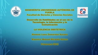 BENEMÉRITA UNIVERSIDAD AUTÓNOMA DE
PUEBLA
Facultad de Derecho y Ciencias Sociales
Desarrollo de Habilidades en el uso de la
Tecnología, la Información y la
Comunicación
LA VIOLENCIA OBSTÉTRICA
Alumna: Luna Zamorano Susana
Maestro: Manuel Miranda Quiroz
Primavera 2015
 