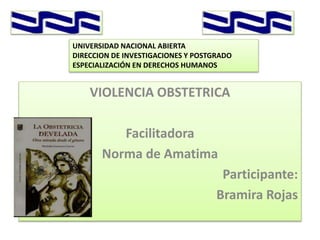 VIOLENCIA OBSTETRICA
Facilitadora
Norma de Amatima
Participante:
Bramira Rojas
UNIVERSIDAD NACIONAL ABIERTA
DIRECCION DE INVESTIGACIONES Y POSTGRADO
ESPECIALIZACIÓN EN DERECHOS HUMANOS
 