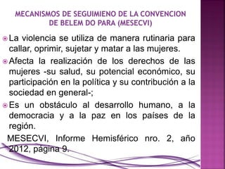  La violencia se utiliza de manera rutinaria para
callar, oprimir, sujetar y matar a las mujeres.
 Afecta la realización de los derechos de las
mujeres -su salud, su potencial económico, su
participación en la política y su contribución a la
sociedad en general-;
 Es un obstáculo al desarrollo humano, a la
democracia y a la paz en los países de la
región.
MESECVI, Informe Hemisférico nro. 2, año
2012, página 9.
 
