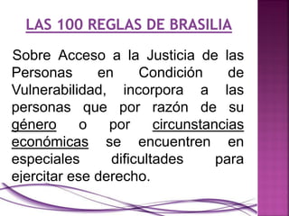 Sobre Acceso a la Justicia de las
Personas en Condición de
Vulnerabilidad, incorpora a las
personas que por razón de su
género o por circunstancias
económicas se encuentren en
especiales dificultades para
ejercitar ese derecho.
 