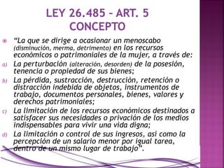  “La que se dirige a ocasionar un menoscabo
(disminución, merma, detrimento) en los recursos
económicos o patrimoniales de la mujer, a través de:
a) La perturbación (alteración, desorden) de la posesión,
tenencia o propiedad de sus bienes;
b) La pérdida, sustracción, destrucción, retención o
distracción indebida de objetos, instrumentos de
trabajo, documentos personales, bienes, valores y
derechos patrimoniales;
c) La limitación de los recursos económicos destinados a
satisfacer sus necesidades o privación de los medios
indispensables para vivir una vida digna;
d) La limitación o control de sus ingresos, así como la
percepción de un salario menor por igual tarea,
dentro de un mismo lugar de trabajo”.
 