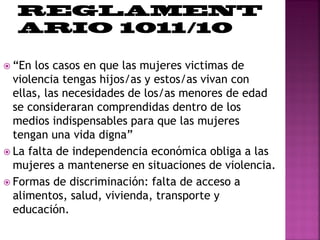  “En los casos en que las mujeres victimas de
violencia tengas hijos/as y estos/as vivan con
ellas, las necesidades de los/as menores de edad
se consideraran comprendidas dentro de los
medios indispensables para que las mujeres
tengan una vida digna”
 La falta de independencia económica obliga a las
mujeres a mantenerse en situaciones de violencia.
 Formas de discriminación: falta de acceso a
alimentos, salud, vivienda, transporte y
educación.
 