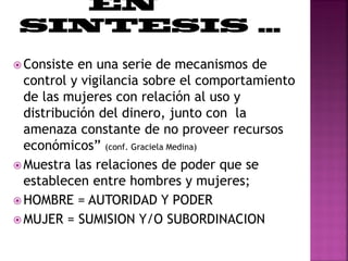 Consiste en una serie de mecanismos de
control y vigilancia sobre el comportamiento
de las mujeres con relación al uso y
distribución del dinero, junto con la
amenaza constante de no proveer recursos
económicos” (conf. Graciela Medina)
 Muestra las relaciones de poder que se
establecen entre hombres y mujeres;
 HOMBRE = AUTORIDAD Y PODER
 MUJER = SUMISION Y/O SUBORDINACION
 
