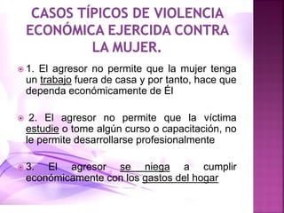  1. El agresor no permite que la mujer tenga
un trabajo fuera de casa y por tanto, hace que
dependa económicamente de Él
 2. El agresor no permite que la víctima
estudie o tome algún curso o capacitación, no
le permite desarrollarse profesionalmente
 3. El agresor se niega a cumplir
económicamente con los gastos del hogar
 