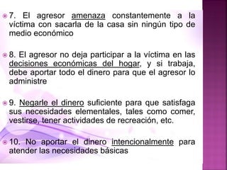  7. El agresor amenaza constantemente a la
víctima con sacarla de la casa sin ningún tipo de
medio económico
 8. El agresor no deja participar a la víctima en las
decisiones económicas del hogar, y si trabaja,
debe aportar todo el dinero para que el agresor lo
administre
 9. Negarle el dinero suficiente para que satisfaga
sus necesidades elementales, tales como comer,
vestirse, tener actividades de recreación, etc.
 10. No aportar el dinero intencionalmente para
atender las necesidades básicas
 
