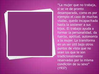 “La mujer que no trabaja,
si se ve de pronto
desamparada, como es por
ejemplo el caso de muchas
viudas, queda incapacitada
hasta la sostener a sus
hijos. El trabajo ayuda a
formar la personalidad, da
fuerza, aptitud, autonomía
a la mujer. La transforma
en un ser útil bajo otros
puntos de vista que no
sean los que le son
tradicionalmente
reservados por la misma
condición de su sexo”
(1937)
 