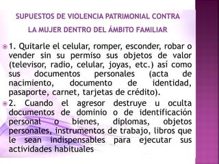  1. Quitarle el celular, romper, esconder, robar o
vender sin su permiso sus objetos de valor
(televisor, radio, celular, joyas, etc.) así como
sus documentos personales (acta de
nacimiento, documento de identidad,
pasaporte, carnet, tarjetas de crédito).
 2. Cuando el agresor destruye u oculta
documentos de dominio o de identificación
personal o bienes, diplomas, objetos
personales, instrumentos de trabajo, libros que
le sean indispensables para ejecutar sus
actividades habituales
 