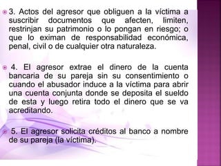  3. Actos del agresor que obliguen a la víctima a
suscribir documentos que afecten, limiten,
restrinjan su patrimonio o lo pongan en riesgo; o
que lo eximan de responsabilidad económica,
penal, civil o de cualquier otra naturaleza.
 4. El agresor extrae el dinero de la cuenta
bancaria de su pareja sin su consentimiento o
cuando el abusador induce a la víctima para abrir
una cuenta conjunta donde se deposita el sueldo
de esta y luego retira todo el dinero que se va
acreditando.
 5. El agresor solicita créditos al banco a nombre
de su pareja (la víctima).
 